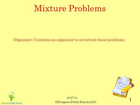 10/27/11 ©Evergreen Public Schools 2010 1 Mixture Problems Organizer: Contains an organizer to structure these problems.