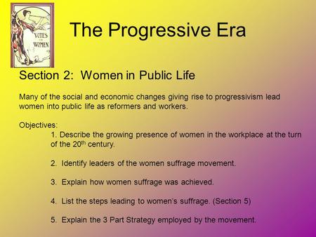 The Progressive Era Section 2: Women in Public Life Many of the social and economic changes giving rise to progressivism lead women into public life as.