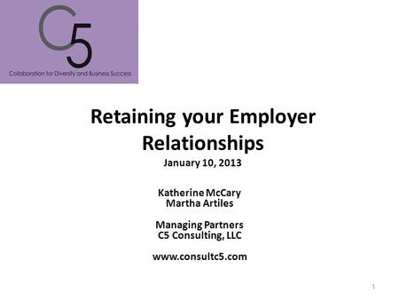 Retaining your Employer Relationships January 10, 2013 Katherine McCary Martha Artiles Managing Partners C5 Consulting, LLC www.consultc5.com 1.