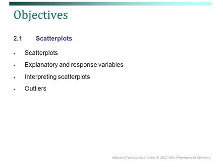 Objectives 2.1Scatterplots  Scatterplots  Explanatory and response variables  Interpreting scatterplots  Outliers Adapted from authors’ slides © 2012.