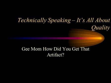 Technically Speaking – It’s All About Quality Gee Mom How Did You Get That Artifact?