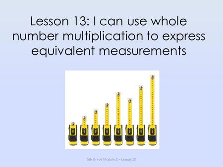 Lesson 13: I can use whole number multiplication to express equivalent measurements 5th Grade Module 2 – Lesson 13.