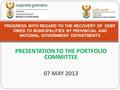 PRESENTATION TO THE PORTFOLIO COMMITTEE 07 MAY 2013 PROGRESS WITH REGARD TO THE RECOVERY OF DEBT OWED TO MUNICIPALITIES BY PROVINCIAL AND NATIONAL GOVERNMENT.