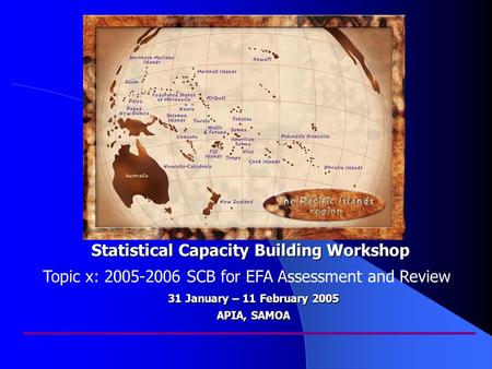 Statistical Capacity Building Workshop 31 January – 11 February 2005 APIA, SAMOA Topic x: 2005-2006 SCB for EFA Assessment and Review.