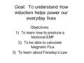 Goal: To understand how induction helps power our everyday lives Objectives: 1)To learn how to produce a Motional EMF 2)To be able to calculate Magnetic.