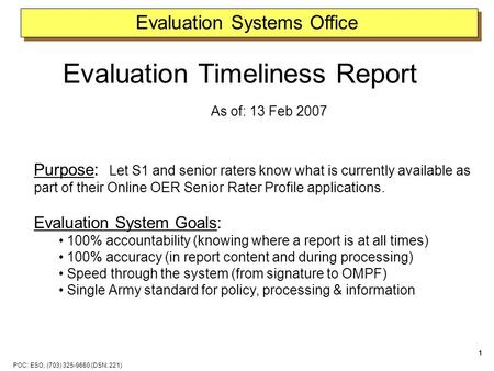 POC: ESO, (703) 325-9660 (DSN: 221) 1 Evaluation Systems Office Evaluation Timeliness Report As of: 13 Feb 2007 Purpose: Let S1 and senior raters know.