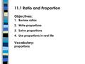 11.1 Ratio and Proportion Objectives: 1.Review ratios 2.Write proportions 3.Solve proportions 4.Use proportions in real life Vocabulary: proportions.