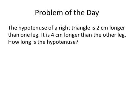 Problem of the Day The hypotenuse of a right triangle is 2 cm longer than one leg. It is 4 cm longer than the other leg. How long is the hypotenuse?