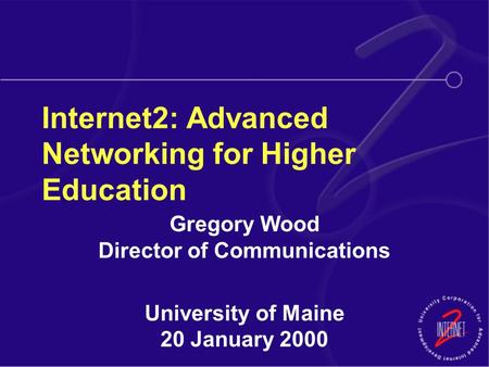 Internet2: Advanced Networking for Higher Education Gregory Wood Director of Communications University of Maine 20 January 2000.