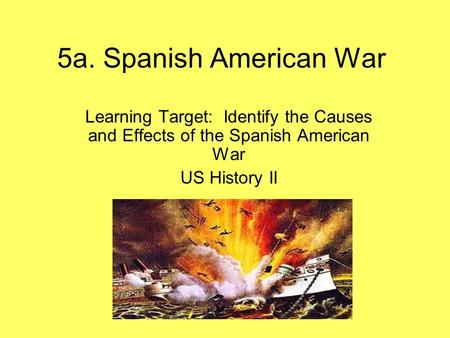 5a. Spanish American War Learning Target: Identify the Causes and Effects of the Spanish American War US History II.