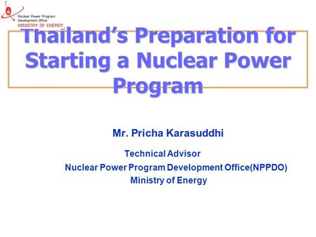 Thailand’s Preparation for Starting a Nuclear Power Program Mr. Pricha Karasuddhi Technical Advisor Nuclear Power Program Development Office(NPPDO) Ministry.