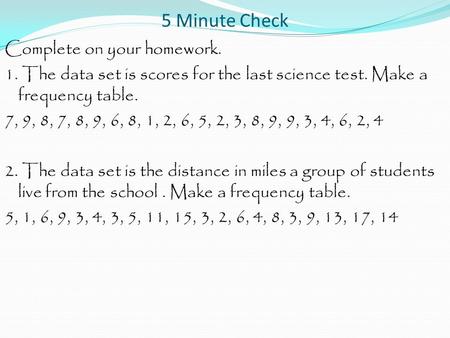 5 Minute Check Complete on your homework. 1. The data set is scores for the last science test. Make a frequency table. 7, 9, 8, 7, 8, 9, 6, 8, 1, 2, 6,