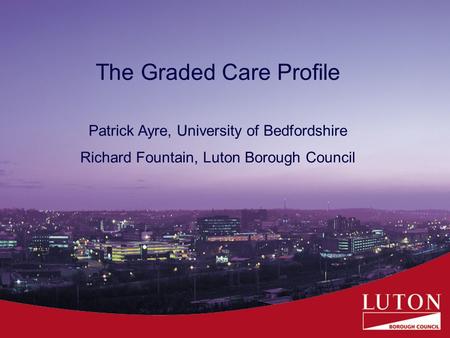 The Graded Care Profile Patrick Ayre, University of Bedfordshire Richard Fountain, Luton Borough Council.