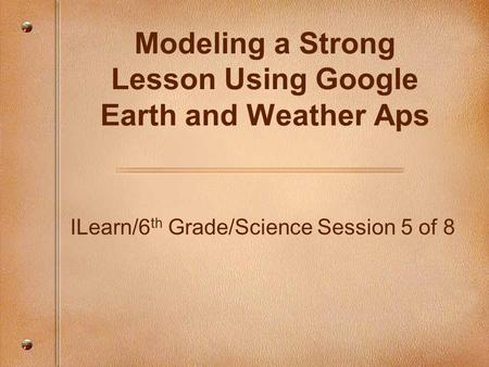 ILearn/6 th Grade/Science Session 5 of 8 Modeling a Strong Lesson Using Google Earth and Weather Aps.