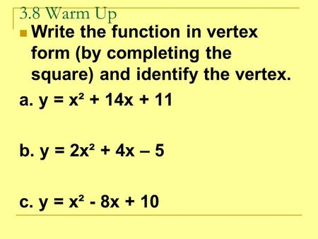 3.8 Warm Up Write the function in vertex form (by completing the square) and identify the vertex. a. y = x² + 14x + 11 b. y = 2x² + 4x – 5 c. y = x² -