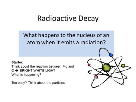 Radioactive Decay What happens to the nucleus of an atom when it emits a radiation? Starter: Think about the reaction between Mg and O  BRIGHT WHITE LIGHT.