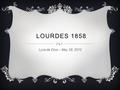 LOURDES 1858 Lyza de Dios – May 28, 2012. BERNADETTE SOUBIROUS Was the first person Lourdes appeared to Born in 1844 – 1879 Had poverty-stricken childhood.