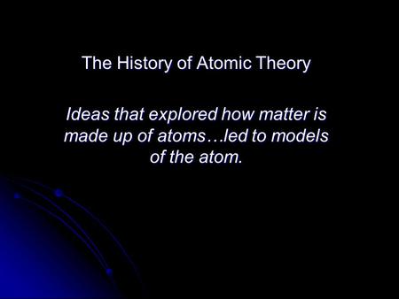 The History of Atomic Theory Ideas that explored how matter is made up of atoms…led to models of the atom.