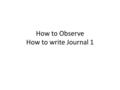 How to Observe How to write Journal 1. When observing students to learn about how they learn, why is it important to record just the facts, as objectively.