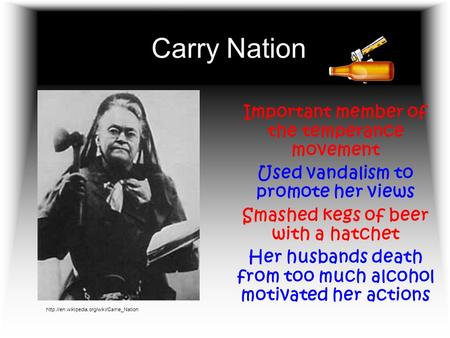 Carry Nation Important member of the temperance movement Used vandalism to promote her views Smashed kegs of beer with a hatchet Her husbands death from.