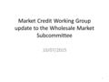 Market Credit Working Group update to the Wholesale Market Subcommittee 10/07/2015 1.