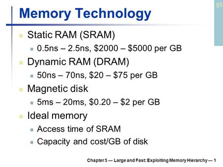 Chapter 5 — Large and Fast: Exploiting Memory Hierarchy — 1 Memory Technology Static RAM (SRAM) 0.5ns – 2.5ns, $2000 – $5000 per GB Dynamic RAM (DRAM)