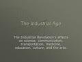 The Industrial Age The Industrial Revolution’s effects on science, communication, transportation, medicine, education, culture, and the arts.