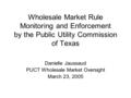 Wholesale Market Rule Monitoring and Enforcement by the Public Utility Commission of Texas Danielle Jaussaud PUCT Wholesale Market Oversight March 23,