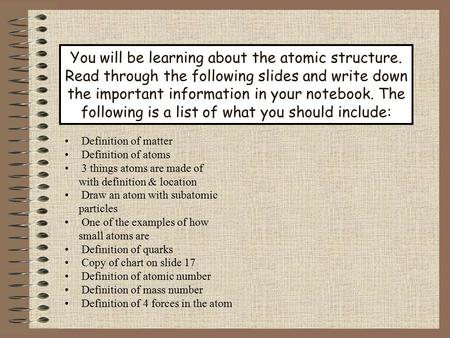 You will be learning about the atomic structure. Read through the following slides and write down the important information in your notebook. The following.