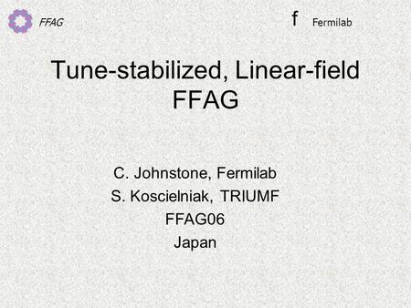 FFAG Tune-stabilized, Linear-field FFAG C. Johnstone, Fermilab S. Koscielniak, TRIUMF FFAG06 Japan f Fermilab.