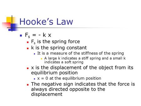 Hooke’s Law F s = - k x F s is the spring force k is the spring constant It is a measure of the stiffness of the spring A large k indicates a stiff spring.