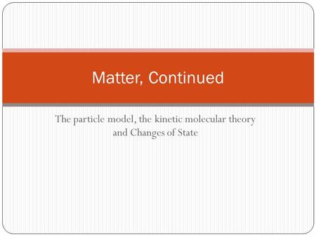 The particle model, the kinetic molecular theory and Changes of State Matter, Continued.