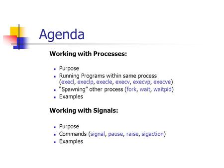 Agenda  Working with Processes: Purpose Running Programs within same process (execl, execlp, execle, execv, execvp, execve) “Spawning” other process (fork,