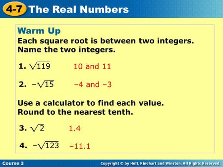 Course 3 4-7 The Real Numbers Warm Up Each square root is between two integers. Name the two integers. Use a calculator to find each value. Round to the.