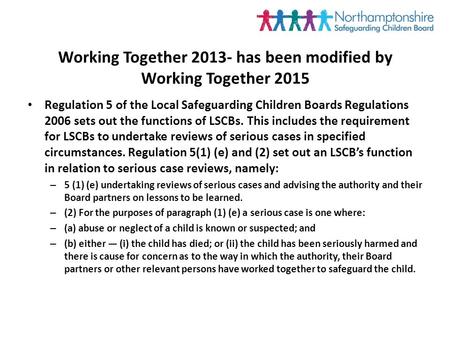 Working Together 2013- has been modified by Working Together 2015 Regulation 5 of the Local Safeguarding Children Boards Regulations 2006 sets out the.