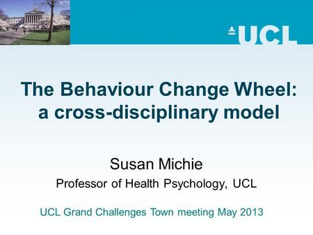 The Behaviour Change Wheel: a cross-disciplinary model Susan Michie Professor of Health Psychology, UCL UCL Grand Challenges Town meeting May 2013.