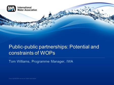 Copyright © 2009 International Water Association Public-public partnerships: Potential and constraints of WOPs Tom Williams, Programme Manager, IWA.