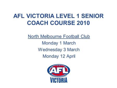 AFL VICTORIA LEVEL 1 SENIOR COACH COURSE 2010 North Melbourne Football Club Monday 1 March Wednesday 3 March Monday 12 April.