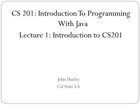 John Hurley Cal State LA CS 201: Introduction To Programming With Java Lecture 1: Introduction to CS201.