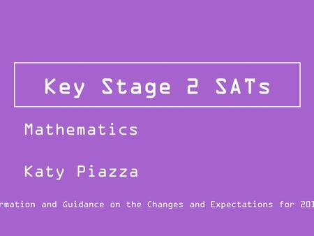 Key Stage 2 SATs Information and Guidance on the Changes and Expectations for 2015/16 Mathematics Katy Piazza.