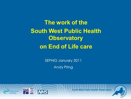 South West Public Health Observatory The work of the South West Public Health Observatory on End of Life care SEPHIG January 2011 Andy Pring.