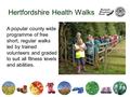 Hertfordshire Health Walks A popular county wide programme of free short, regular walks led by trained volunteers and graded to suit all fitness levels.