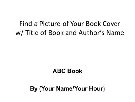 Find a Picture of Your Book Cover w/ Title of Book and Author’s Name ABC Book By (Your Name/Your Hour)