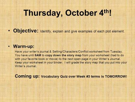 Thursday, October 4 th ! Objective: Identify, explain and give examples of each plot element. Warm-up: Have your writer’s journal & Setting/Characters/Conflict.