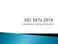 Information Evening for Parents. Purpose of today’s session  To relay the changes to the KS1 SATs for 2016.  To explain how the SATs are administered.