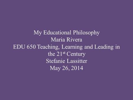 My Educational Philosophy Maria Rivera EDU 650 Teaching, Learning and Leading in the 21 st Century Stefanie Lassitter May 26, 2014.