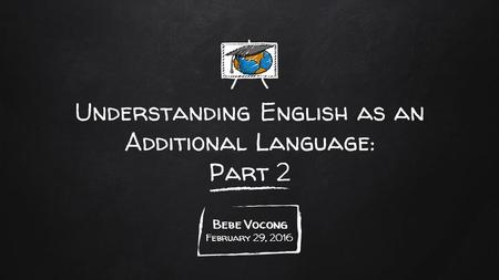 Understanding English as an Additional Language: Part 2 Bebe Vocong February 29, 2016.
