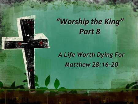 “Worship the King” Part 8 A Life Worth Dying For Matthew 28:16-20.