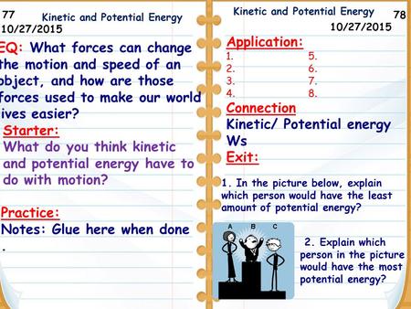 78 Kinetic and Potential Energy Practice: Notes: Glue here when done. 77 10/27/2015 Starter: What do you think kinetic and potential energy have to do.