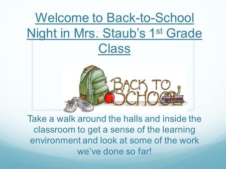 Welcome to Back-to-School Night in Mrs. Staub’s 1 st Grade Class Take a walk around the halls and inside the classroom to get a sense of the learning environment.